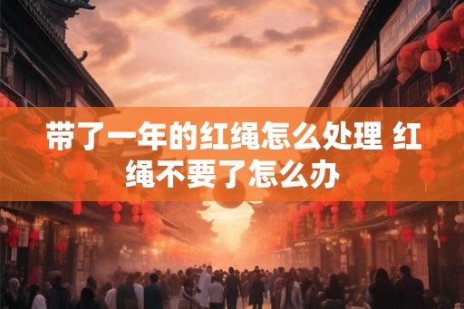带了一年的红绳怎么处理 红绳不要了怎么办 带了一年的红绳怎么处理 红绳不要了怎么办