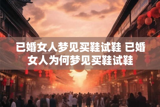 已婚女人梦见买鞋试鞋 已婚女人为何梦见买鞋试鞋