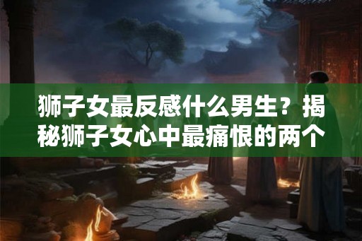 狮子女最反感什么男生？揭秘狮子女心中最痛恨的两个类型