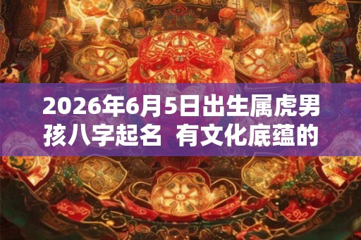 2026年6月5日出生属虎男孩八字起名  有文化底蕴的男孩名字
