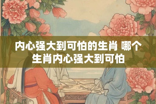 内心强大到可怕的生肖 哪个生肖内心强大到可怕