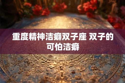 重度精神洁癖双子座 双子的可怕洁癖