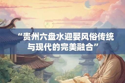 “贵州六盘水迎娶风俗传统与现代的完美融合” “贵州六盘水迎娶风俗传统与现代的完美融合”