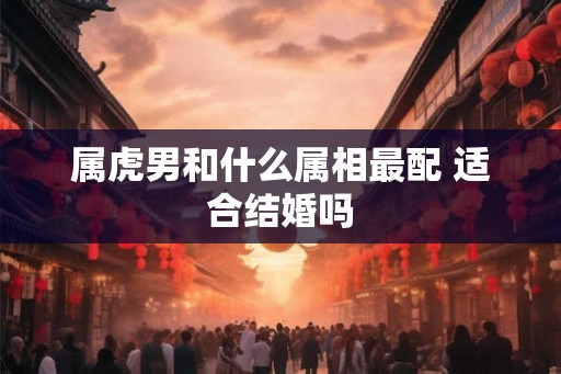 属虎男和什么属相最配 适合结婚吗 属虎男和什么属相最配 适合结婚吗