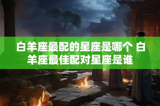 白羊座最配的星座是哪个 白羊座最佳配对星座是谁