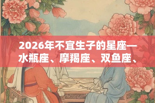 2026年不宜生子的星座—水瓶座、摩羯座、双鱼座、处女座