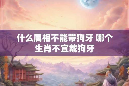 什么属相不能带狗牙 哪个生肖不宜戴狗牙 什么属相不能带狗牙 哪个生肖不宜戴狗牙