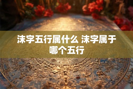 沫字五行属什么 沫字属于哪个五行 沫字五行属什么 沫字属于哪个五行