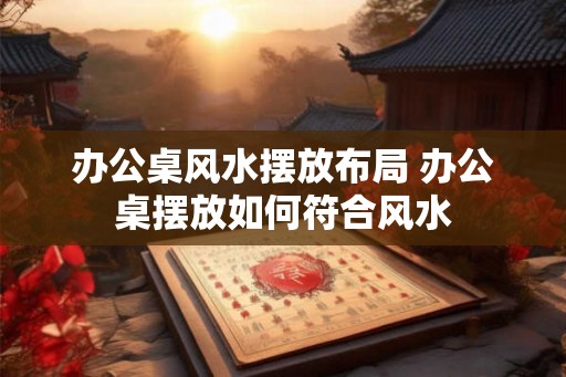 办公桌风水摆放布局 办公桌摆放如何符合风水 办公桌风水摆放布局 办公桌摆放如何符合风水