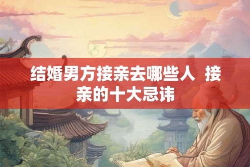 结婚男方接亲去哪些人 接亲的十大忌讳 结婚男方接亲去哪些人 接亲的十大忌讳