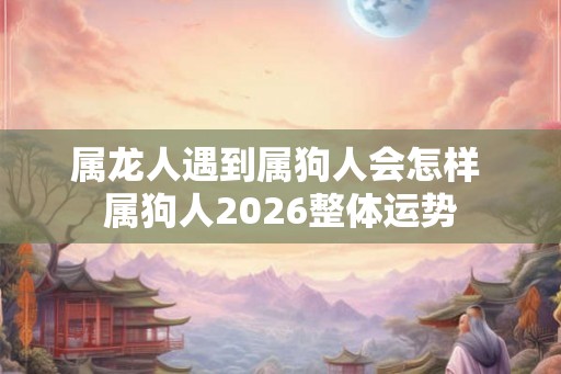 属龙人遇到属狗人会怎样 属狗人2026整体运势