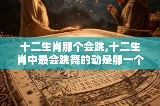 十二生肖那个会跳,十二生肖中最会跳舞的动是那一个