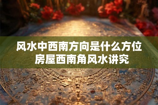 风水中西南方向是什么方位  房屋西南角风水讲究