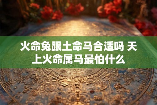 火命兔跟土命马合适吗 天上火命属马最怕什么