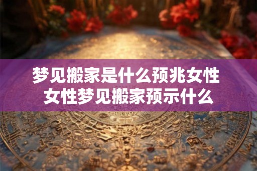 梦见搬家是什么预兆女性 女性梦见搬家预示什么 梦见搬家是什么预兆女性 女性梦见搬家预示什么