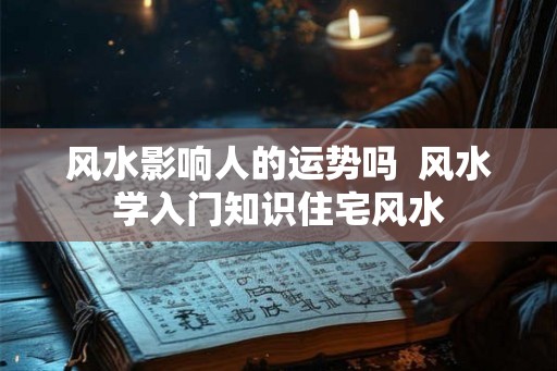 风水影响人的运势吗 风水学入门知识住宅风水 风水影响人的运势吗 风水学入门知识住宅风水