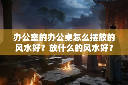 办公室的办公桌怎么摆放的风水好？放什么的风水好？
