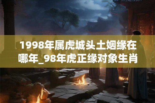 1998年属虎城头土姻缘在哪年_98年虎正缘对象生肖
