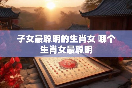 子女最聪明的生肖女 哪个生肖女最聪明