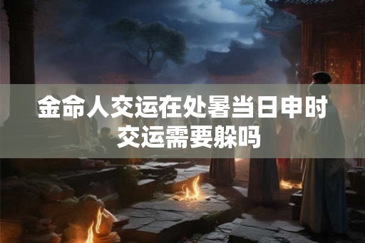 金命人交运在处暑当日申时 交运需要躲吗 金命人交运在处暑当日申时 交运需要躲吗