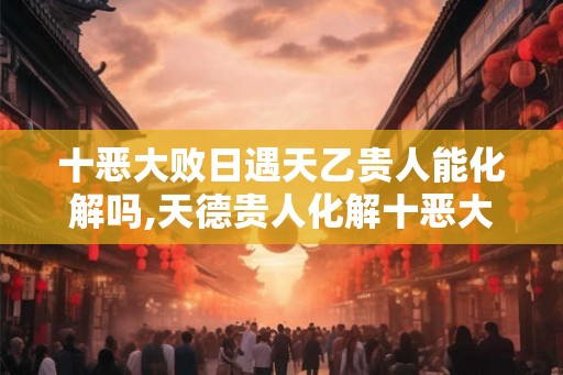 十恶大败日遇天乙贵人能化解吗,天德贵人化解十恶大败