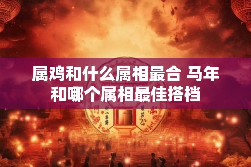 属鸡和什么属相最合 马年和哪个属相最佳搭档