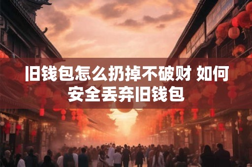 旧钱包怎么扔掉不破财 如何安全丢弃旧钱包