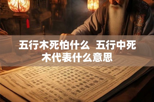 五行木死怕什么  五行中死木代表什么意思