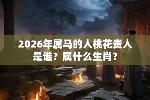 2026年属马的人桃花贵人是谁？属什么生肖？