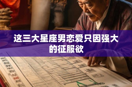 这三大星座男恋爱只因强大的征服欲