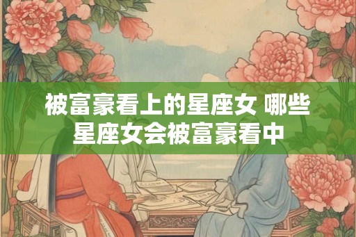 被富豪看上的星座女 哪些星座女会被富豪看中 被富豪看上的星座女 哪些星座女会被富豪看中