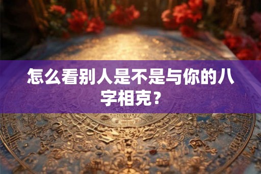 怎么看别人是不是与你的八字相克？