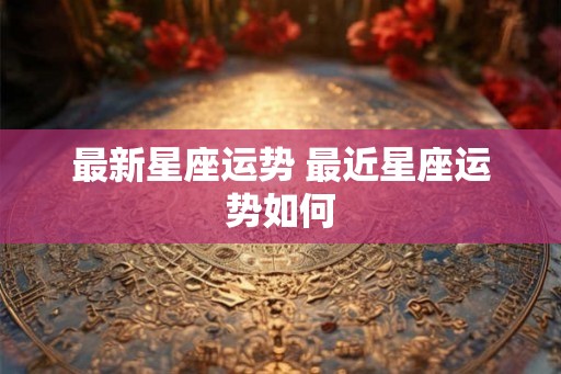 最新星座运势 最近星座运势如何 最新星座运势 最近星座运势如何