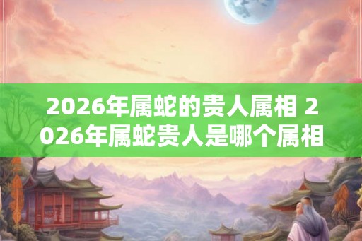 2026年属蛇的贵人属相 2026年属蛇贵人是哪个属相