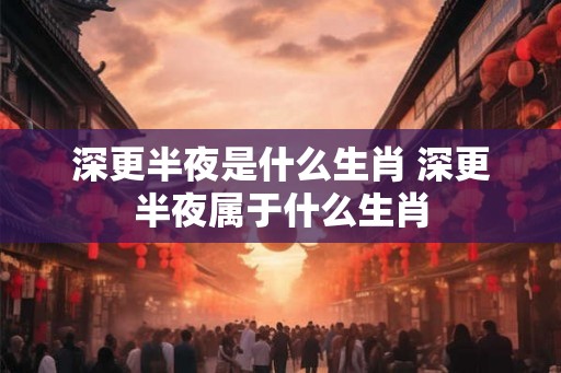 深更半夜是什么生肖 深更半夜属于什么生肖
