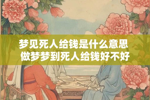 梦见死人给钱是什么意思 做梦梦到死人给钱好不好