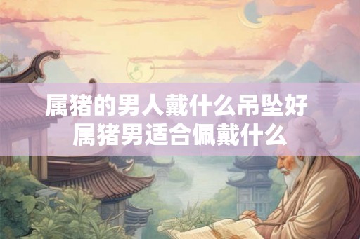 属猪的男人戴什么吊坠好 属猪男适合佩戴什么