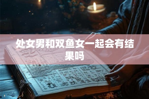处女男和双鱼女一起会有结果吗