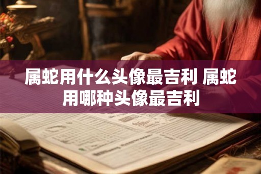 属蛇用什么头像最吉利 属蛇用哪种头像最吉利 属蛇用什么头像最吉利 属蛇用哪种头像最吉利