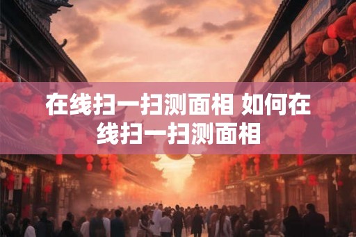 在线扫一扫测面相 如何在线扫一扫测面相 在线扫一扫测面相 如何在线扫一扫测面相