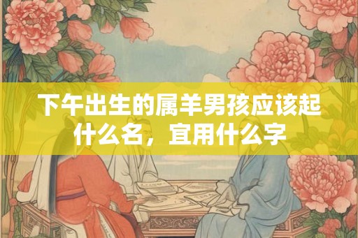 下午出生的属羊男孩应该起什么名,宜用什么字 下午出生的属羊男孩应该起什么名,宜用什么字