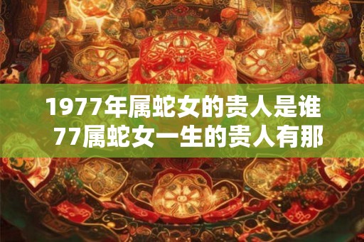 1977年属蛇女的贵人是谁 77属蛇女一生的贵人有那些 1977年属蛇女的贵人是谁 77属蛇女一生的贵人有那些