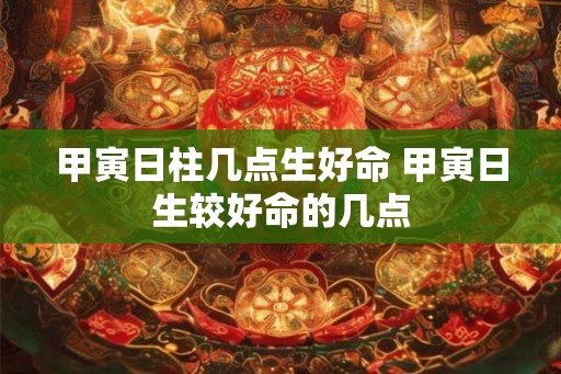 甲寅日柱几点生好命 甲寅日生较好命的几点