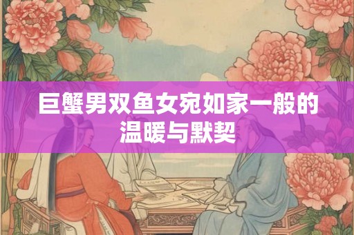 巨蟹男双鱼女宛如家一般的温暖与默契 巨蟹男双鱼女宛如家一般的温暖与默契