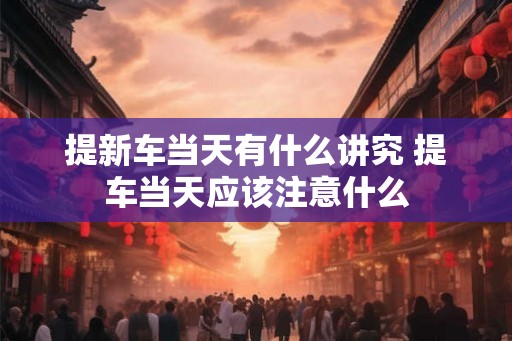 提新车当天有什么讲究 提车当天应该注意什么