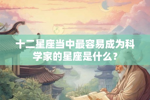 十二星座当中最容易成为科学家的星座是什么? 十二星座当中最容易成为科学家的星座是什么?