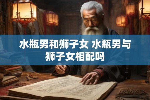 水瓶男和狮子女 水瓶男与狮子女相配吗