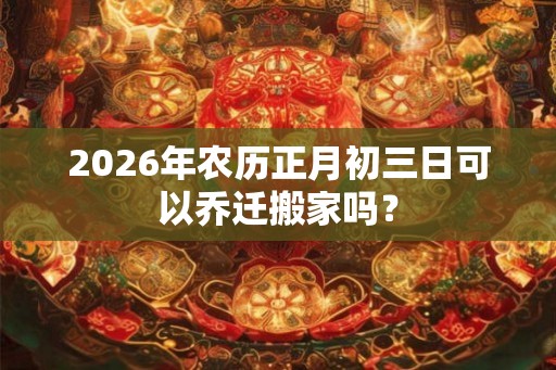 2026年农历正月初三日可以乔迁搬家吗？