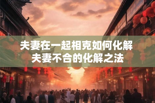夫妻在一起相克如何化解 夫妻不合的化解之法