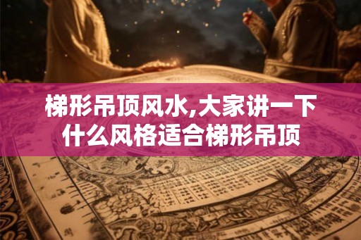 梯形吊顶风水,大家讲一下什么风格适合梯形吊顶 梯形吊顶风水,大家讲一下什么风格适合梯形吊顶